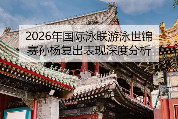 2026年国际泳联游泳世锦赛孙杨复出表现深度分析
