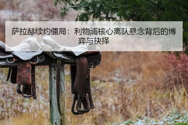 萨拉赫续约僵局：利物浦核心离队悬念背后的博弈与抉择