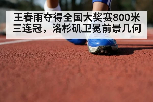 王春雨夺得全国大奖赛800米三连冠，洛杉矶卫冕前景几何
