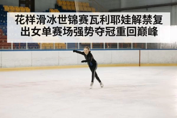 花样滑冰世锦赛瓦利耶娃解禁复出女单赛场强势夺冠重回巅峰