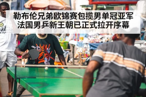 勒布伦兄弟欧锦赛包揽男单冠亚军法国男乒新王朝已正式拉开序幕