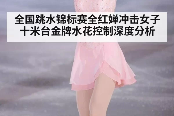 全国跳水锦标赛全红婵冲击女子十米台金牌水花控制深度分析